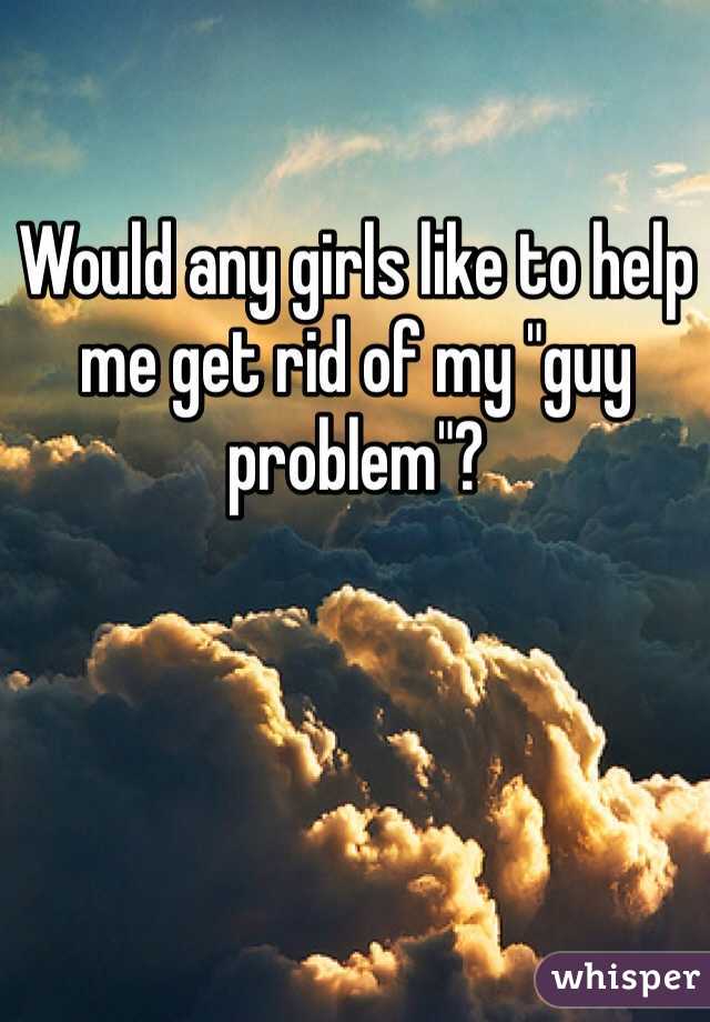 Would any girls like to help me get rid of my "guy problem"?