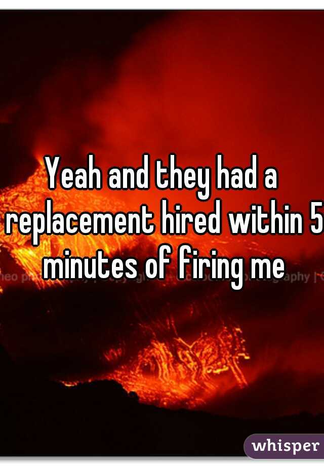 Yeah and they had a replacement hired within 5 minutes of firing me
