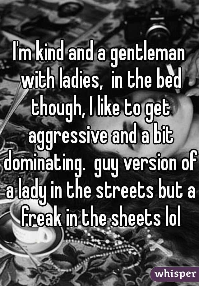I'm kind and a gentleman with ladies,  in the bed though, I like to get aggressive and a bit dominating.  guy version of a lady in the streets but a freak in the sheets lol