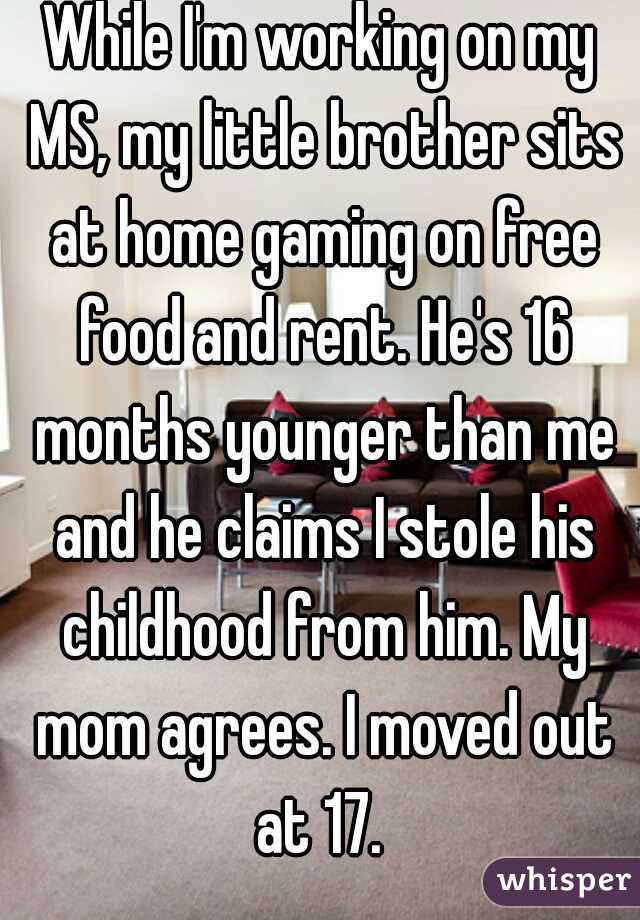 While I'm working on my MS, my little brother sits at home gaming on free food and rent. He's 16 months younger than me and he claims I stole his childhood from him. My mom agrees. I moved out at 17. 