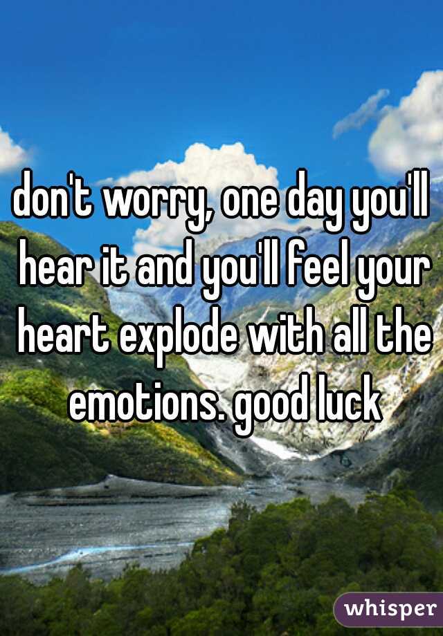don't worry, one day you'll hear it and you'll feel your heart explode with all the emotions. good luck