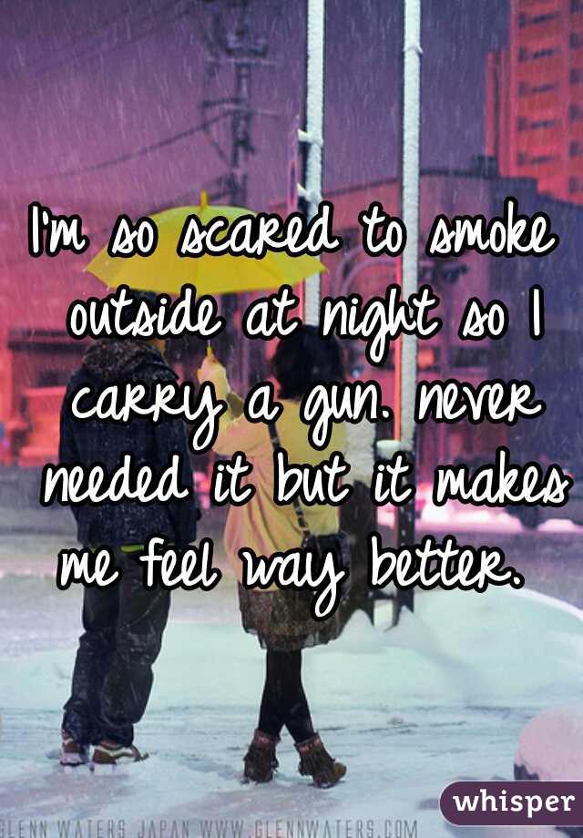 I'm so scared to smoke outside at night so I carry a gun. never needed it but it makes me feel way better. 