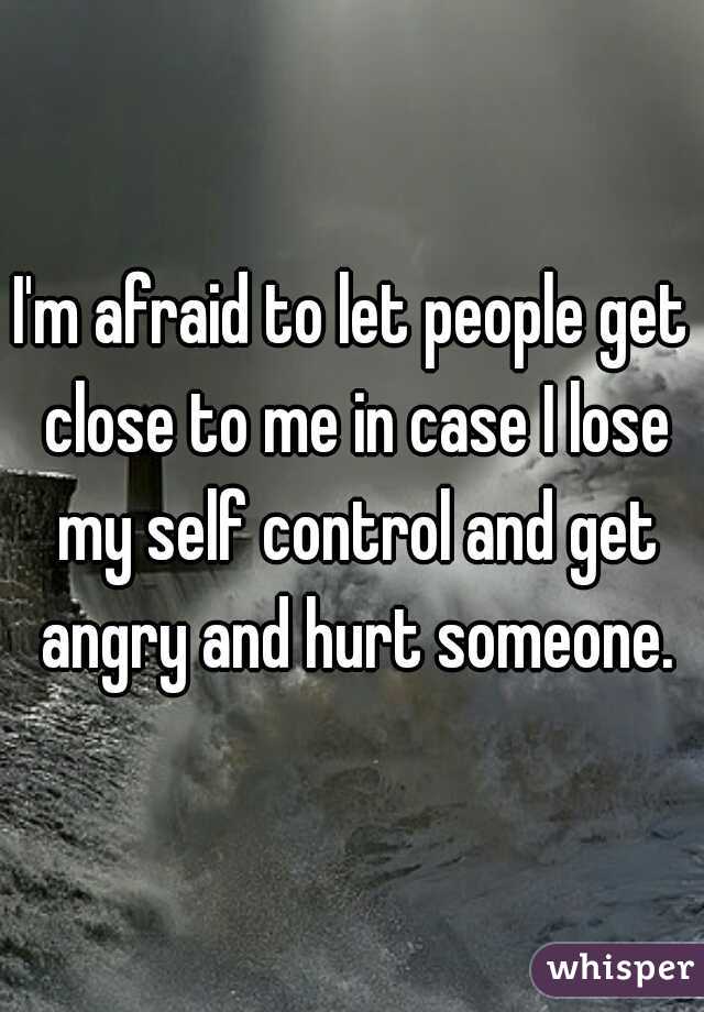 I'm afraid to let people get close to me in case I lose my self control and get angry and hurt someone.