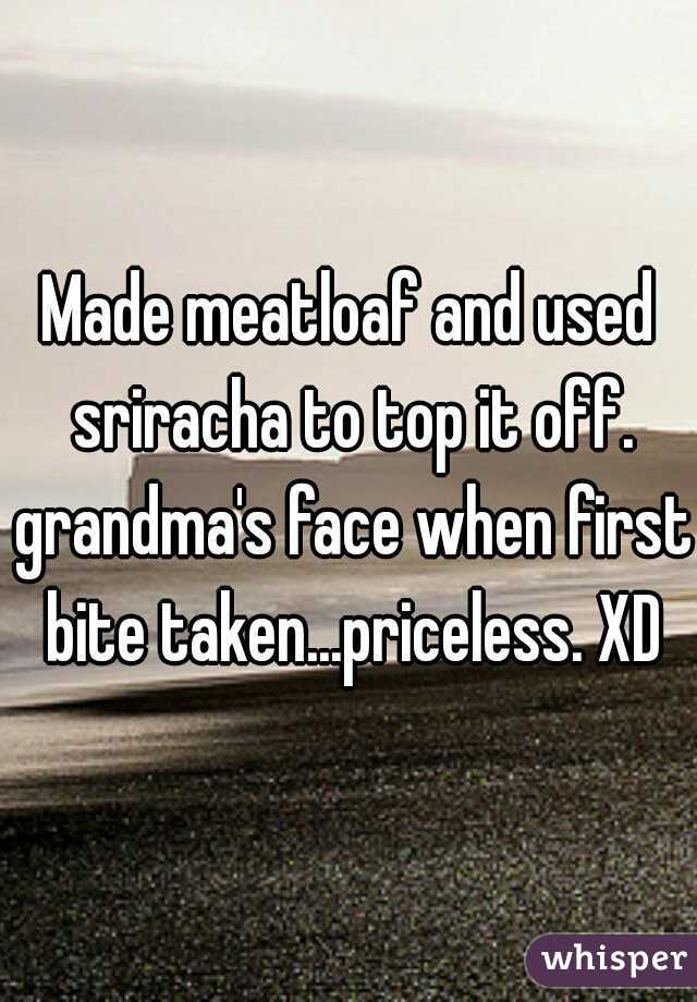 Made meatloaf and used sriracha to top it off. grandma's face when first bite taken...priceless. XD