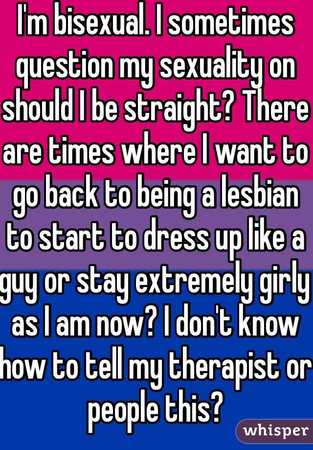 I'm bisexual. I sometimes question my sexuality on should I be straight? There are times where I want to go back to being a lesbian to start to dress up like a guy or stay extremely girly as I am now? I don't know how to tell my therapist or people this?