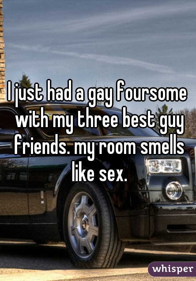 I just had a gay foursome with my three best guy friends. my room smells like sex.