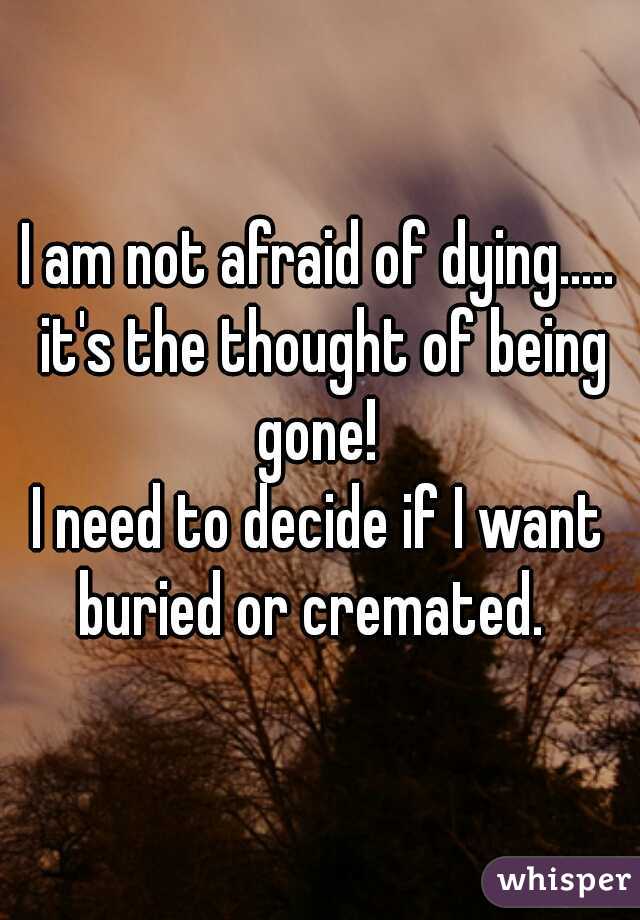 I am not afraid of dying..... it's the thought of being gone! 

I need to decide if I want buried or cremated.  