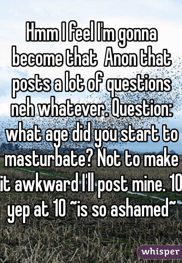 Hmm I feel I'm gonna become that  Anon that posts a lot of questions neh whatever. Question: what age did you start to masturbate? Not to make it awkward I'll post mine. 10 yep at 10 ~is so ashamed~
