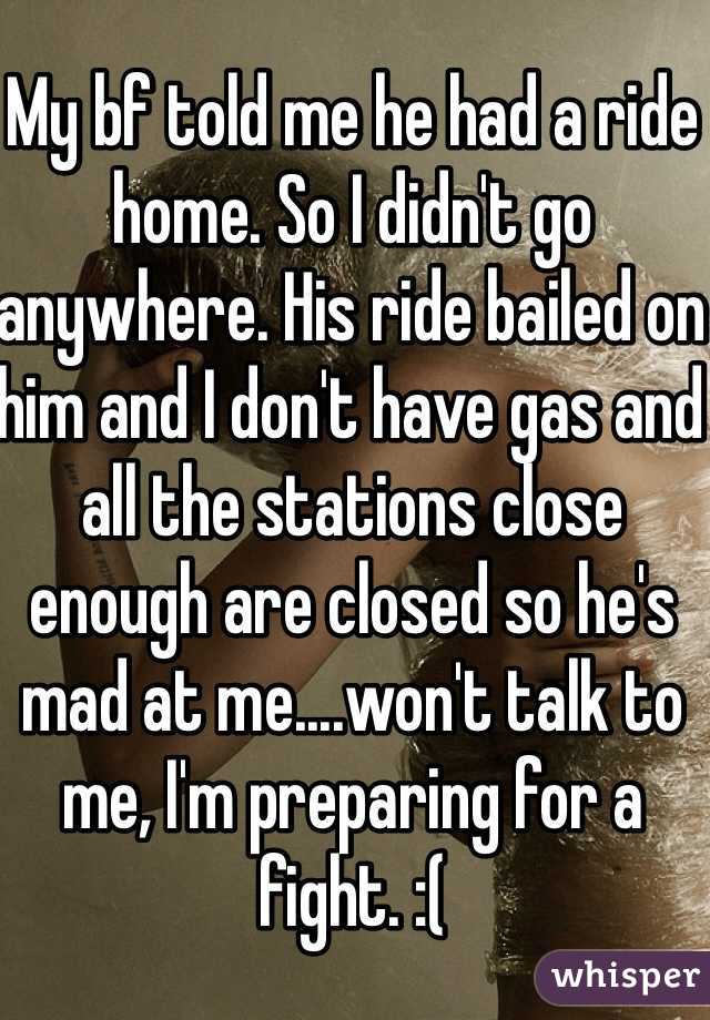 My bf told me he had a ride home. So I didn't go anywhere. His ride bailed on him and I don't have gas and all the stations close enough are closed so he's mad at me....won't talk to me, I'm preparing for a fight. :(