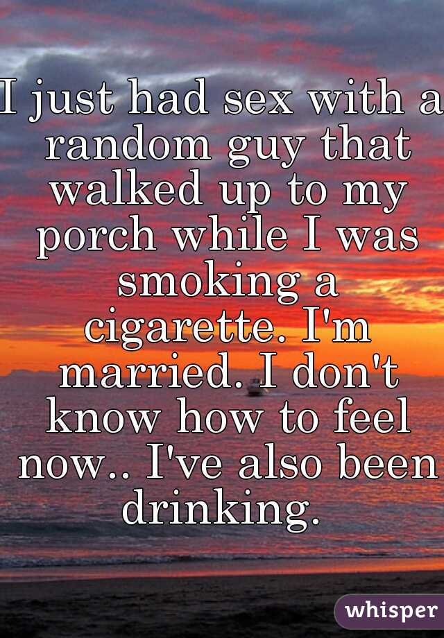 I just had sex with a random guy that walked up to my porch while I was smoking a cigarette. I'm married. I don't know how to feel now.. I've also been drinking. 