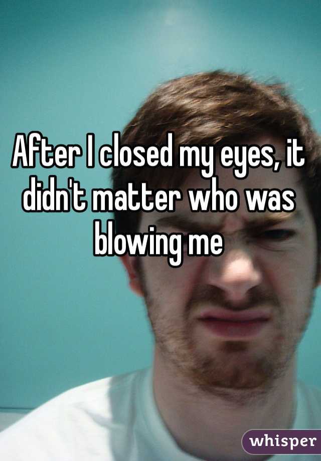 After I closed my eyes, it didn't matter who was blowing me 