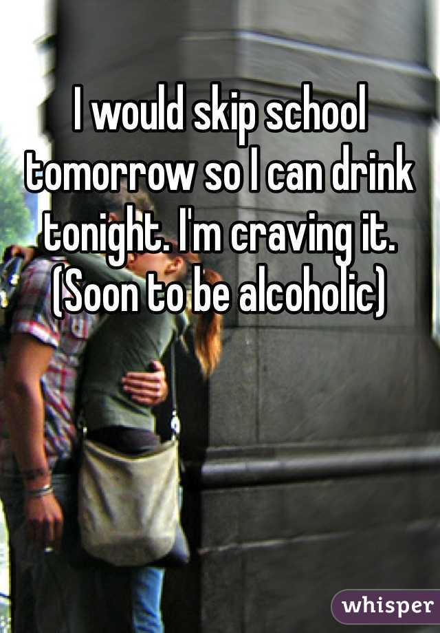 I would skip school tomorrow so I can drink tonight. I'm craving it. (Soon to be alcoholic)