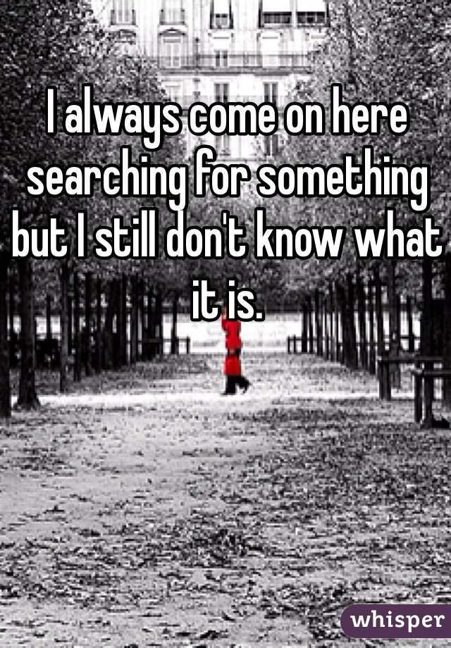 I always come on here searching for something but I still don't know what it is. 
