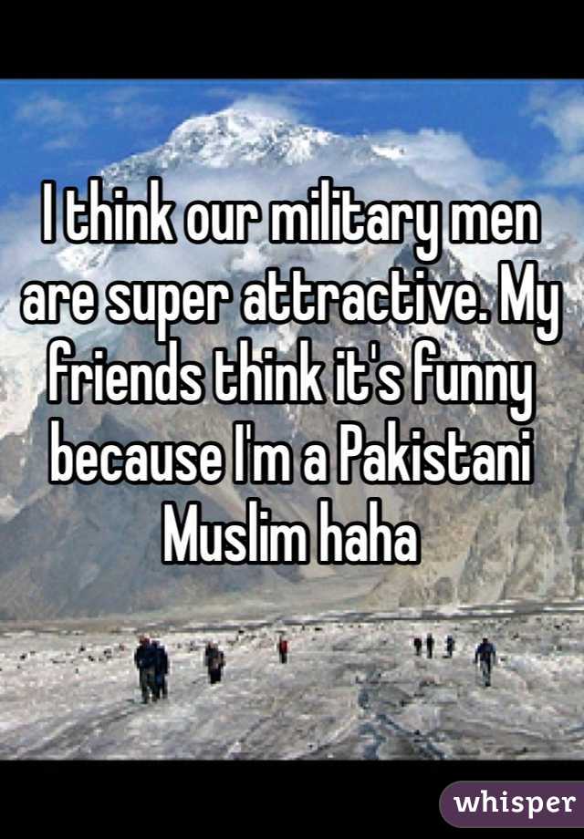 I think our military men are super attractive. My friends think it's funny because I'm a Pakistani Muslim haha 