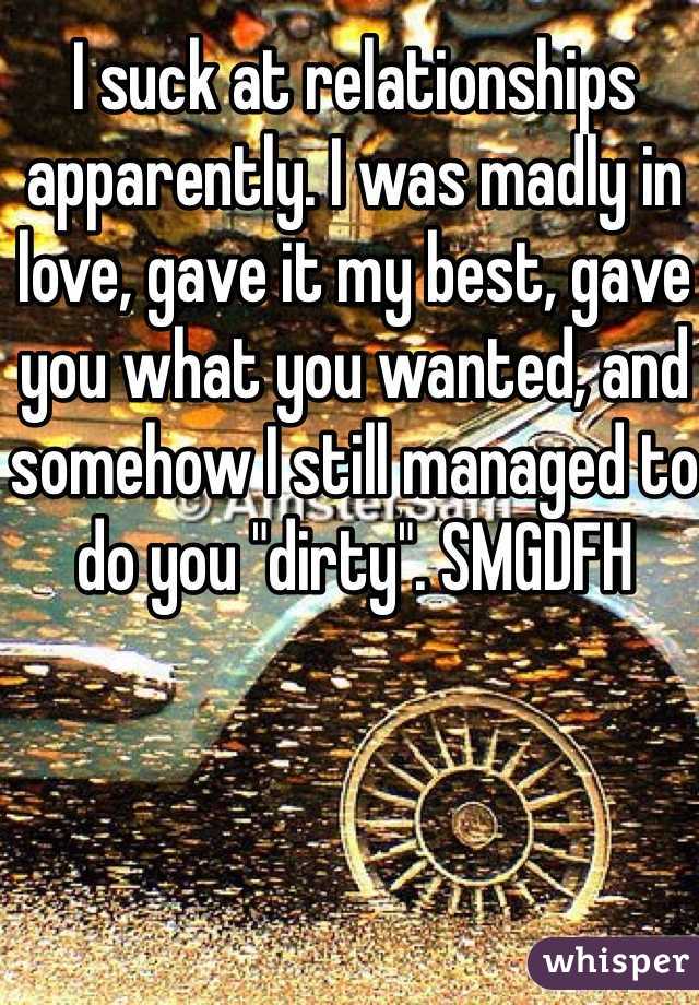 I suck at relationships apparently. I was madly in love, gave it my best, gave you what you wanted, and somehow I still managed to do you "dirty". SMGDFH