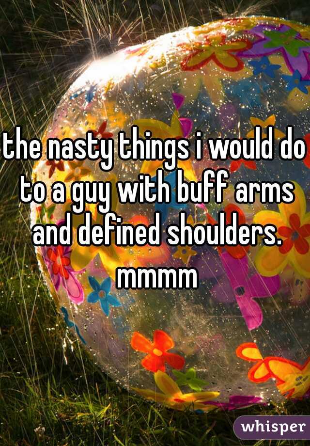 the nasty things i would do to a guy with buff arms and defined shoulders. mmmm