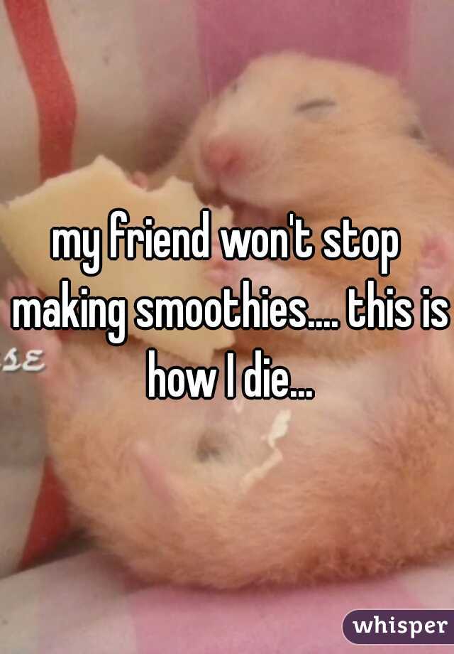 my friend won't stop making smoothies.... this is how I die...