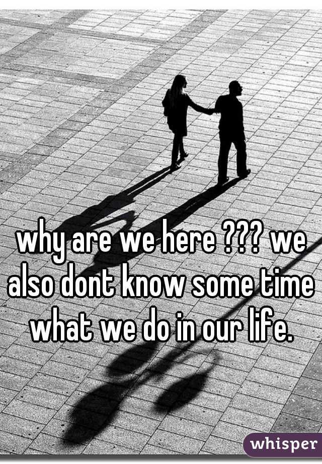why are we here ??? we also dont know some time what we do in our life.
