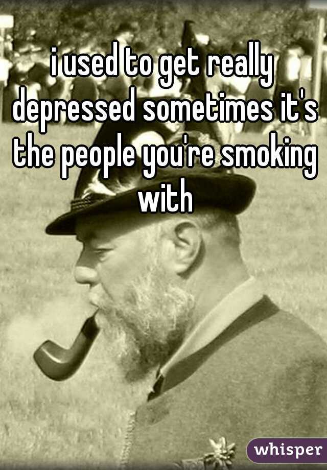 i used to get really depressed sometimes it's the people you're smoking with