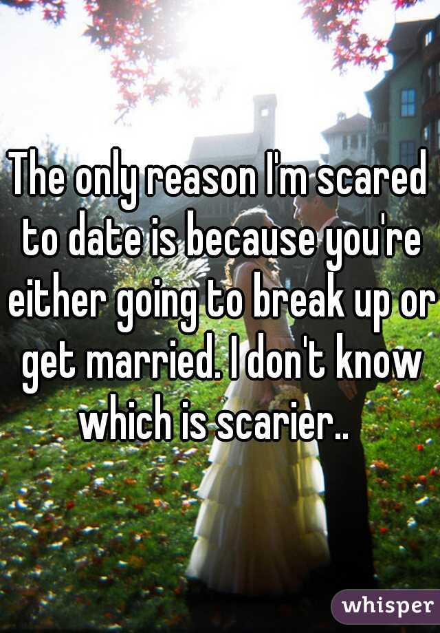 The only reason I'm scared to date is because you're either going to break up or get married. I don't know which is scarier..  