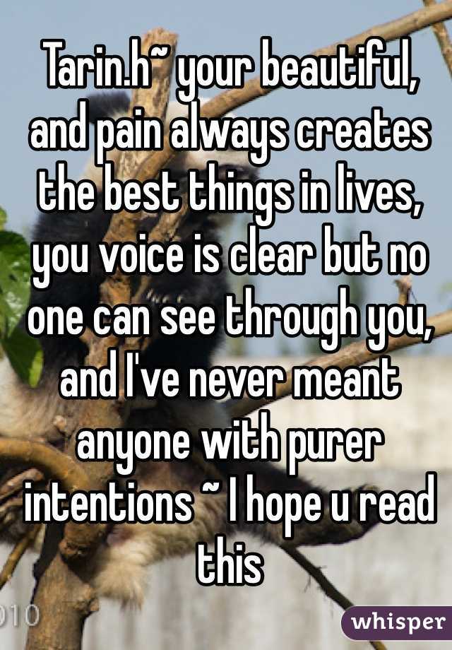 Tarin.h~ your beautiful, and pain always creates the best things in lives, you voice is clear but no one can see through you, and I've never meant anyone with purer intentions ~ I hope u read this 