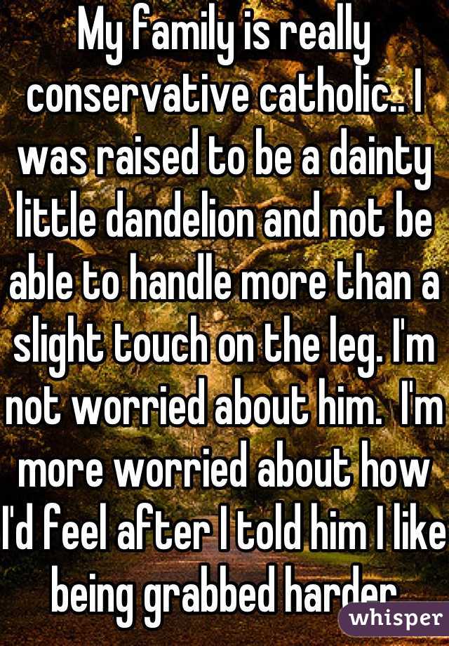 My family is really conservative catholic.. I was raised to be a dainty little dandelion and not be able to handle more than a slight touch on the leg. I'm not worried about him.  I'm more worried about how I'd feel after I told him I like being grabbed harder
