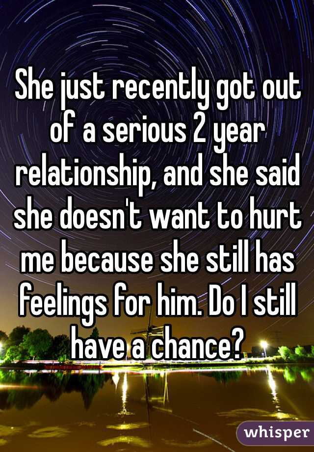 She just recently got out of a serious 2 year relationship, and she said she doesn't want to hurt me because she still has feelings for him. Do I still have a chance?