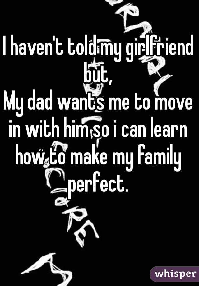 I haven't told my girlfriend but,
My dad wants me to move in with him so i can learn how to make my family perfect. 