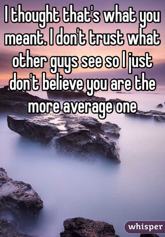 I thought that's what you meant. I don't trust what other guys see so I just don't believe you are the more average one 