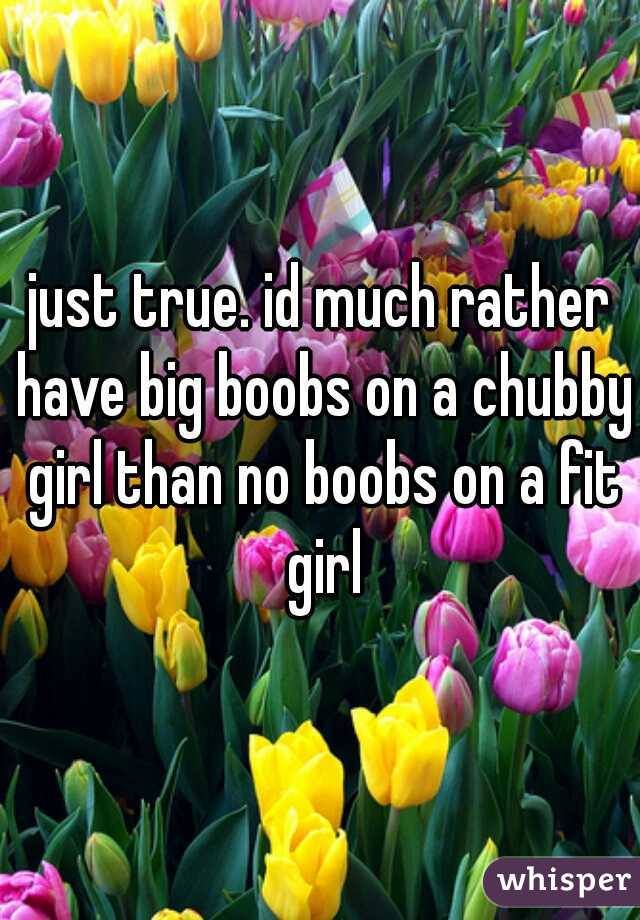 just true. id much rather have big boobs on a chubby girl than no boobs on a fit girl