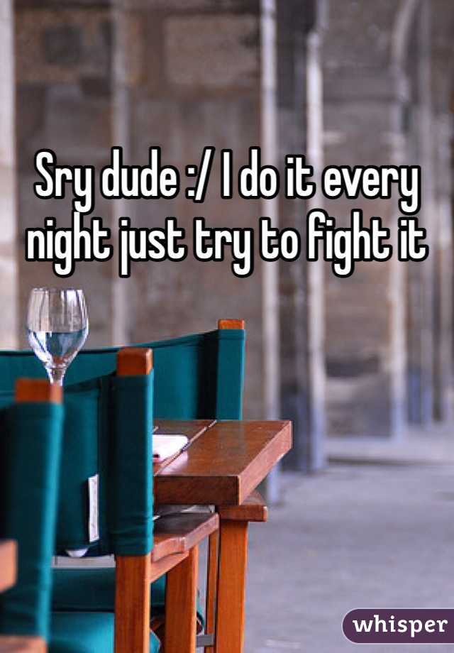 Sry dude :/ I do it every night just try to fight it