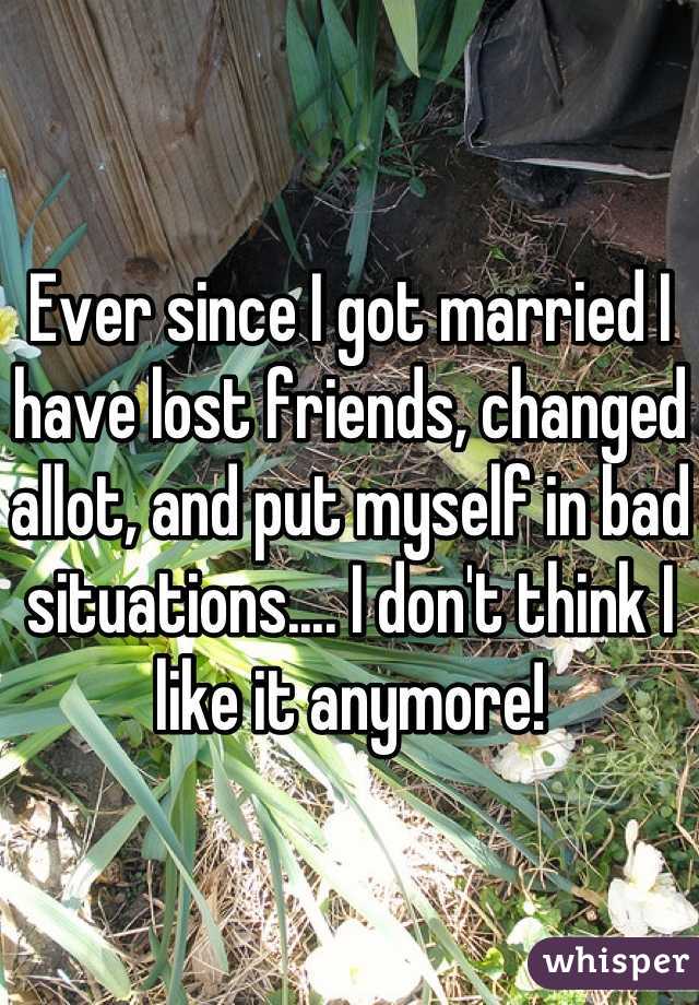 Ever since I got married I have lost friends, changed allot, and put myself in bad situations.... I don't think I like it anymore!
