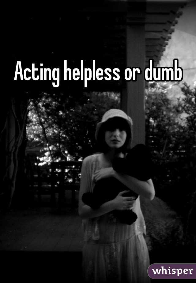Acting helpless or dumb 