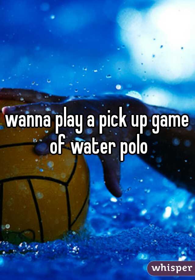 wanna play a pick up game of water polo