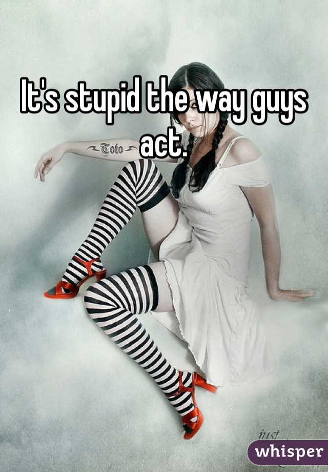 It's stupid the way guys act. 