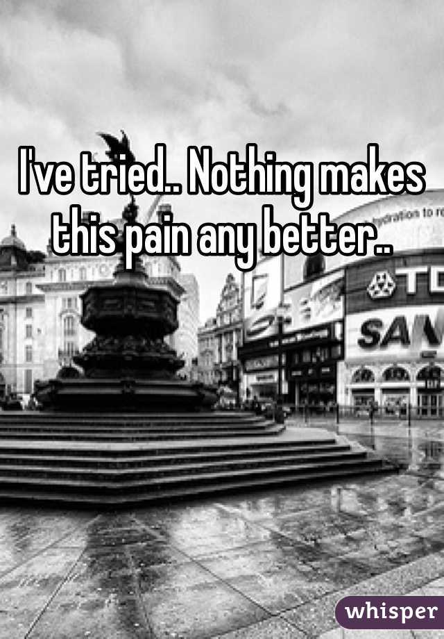 I've tried.. Nothing makes this pain any better.. 