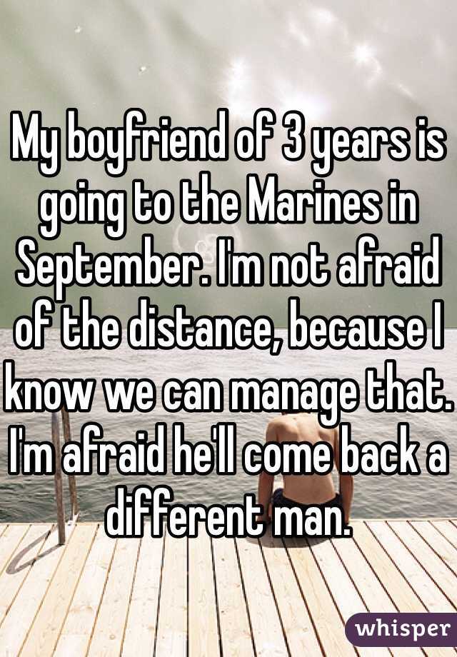 My boyfriend of 3 years is going to the Marines in September. I'm not afraid of the distance, because I know we can manage that. I'm afraid he'll come back a different man. 
