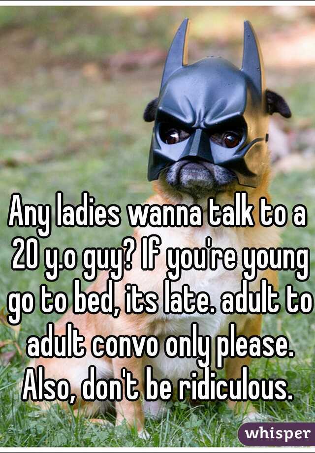 Any ladies wanna talk to a 20 y.o guy? If you're young go to bed, its late. adult to adult convo only please. Also, don't be ridiculous. 