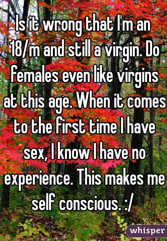 Is it wrong that I'm an 18/m and still a virgin. Do females even like virgins at this age. When it comes to the first time I have sex, I know I have no experience. This makes me self conscious. :/ 