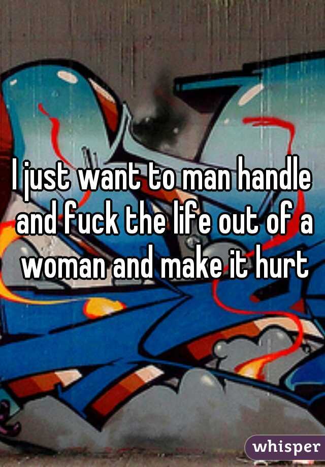 I just want to man handle and fuck the life out of a woman and make it hurt