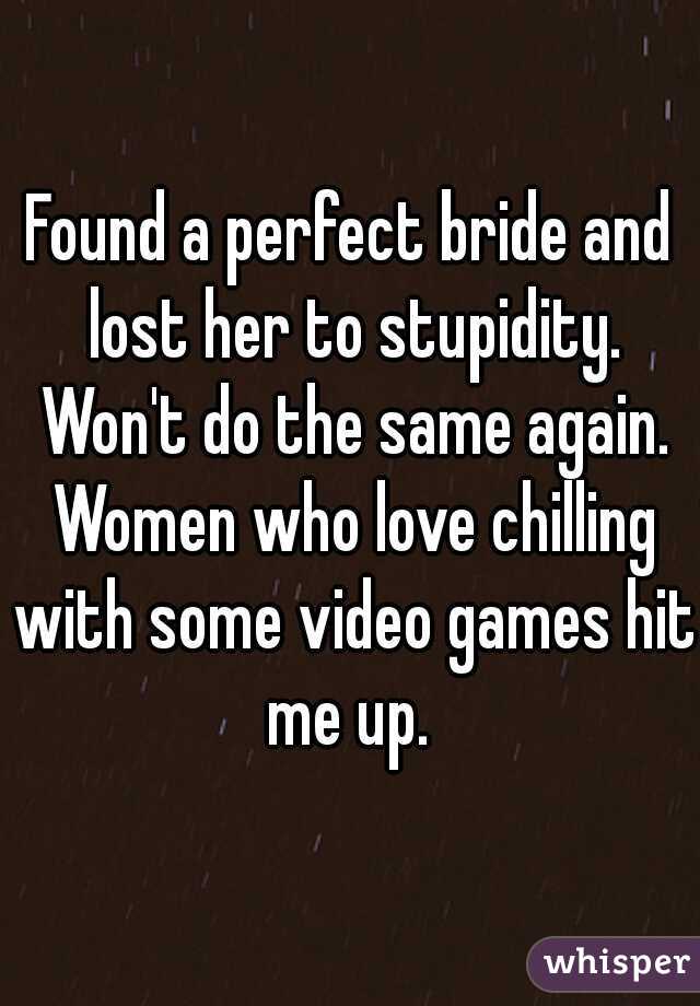 Found a perfect bride and lost her to stupidity. Won't do the same again. Women who love chilling with some video games hit me up. 