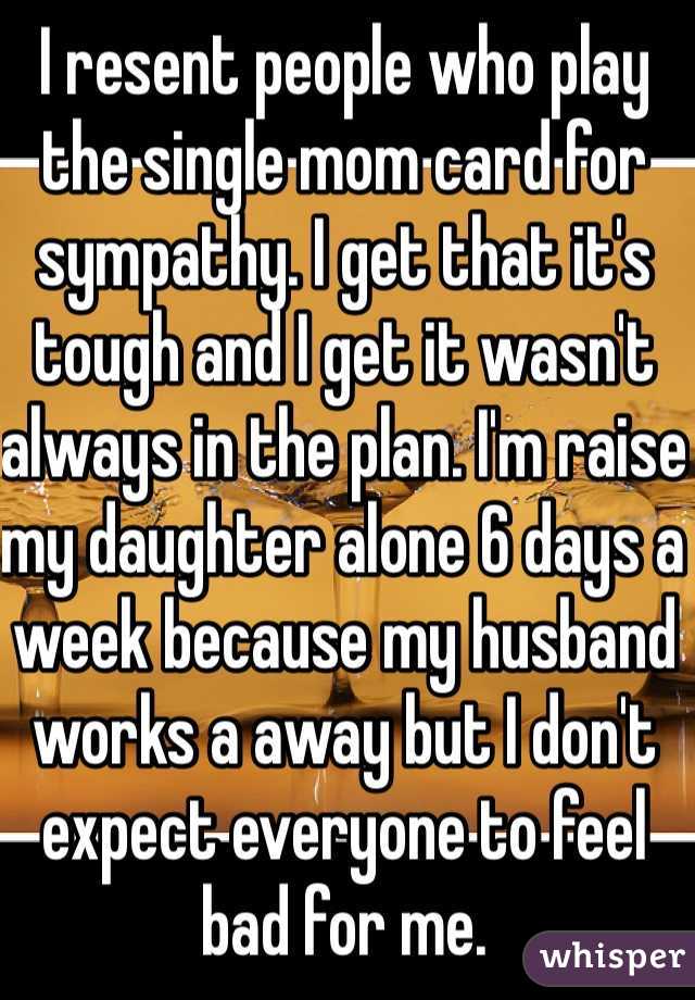 I resent people who play the single mom card for sympathy. I get that it's tough and I get it wasn't always in the plan. I'm raise my daughter alone 6 days a week because my husband works a away but I don't expect everyone to feel bad for me. 