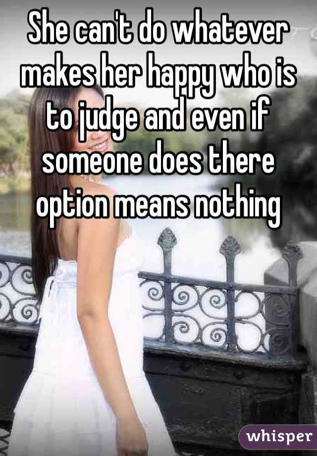 She can't do whatever makes her happy who is to judge and even if someone does there option means nothing 