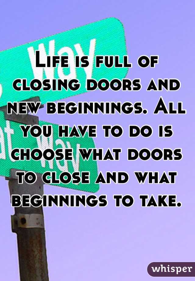Life is full of closing doors and new beginnings. All you have to do is choose what doors to close and what beginnings to take. 