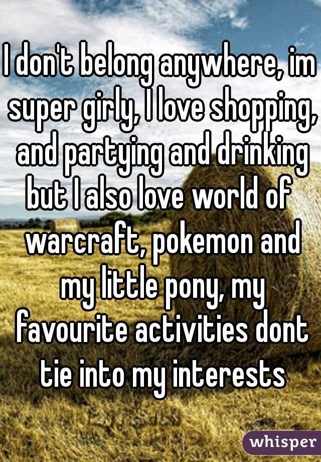 I don't belong anywhere, im super girly, I love shopping, and partying and drinking
but I also love world of warcraft, pokemon and my little pony, my favourite activities dont tie into my interests