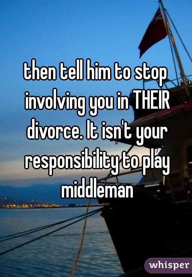 then tell him to stop involving you in THEIR divorce. It isn't your responsibility to play middleman