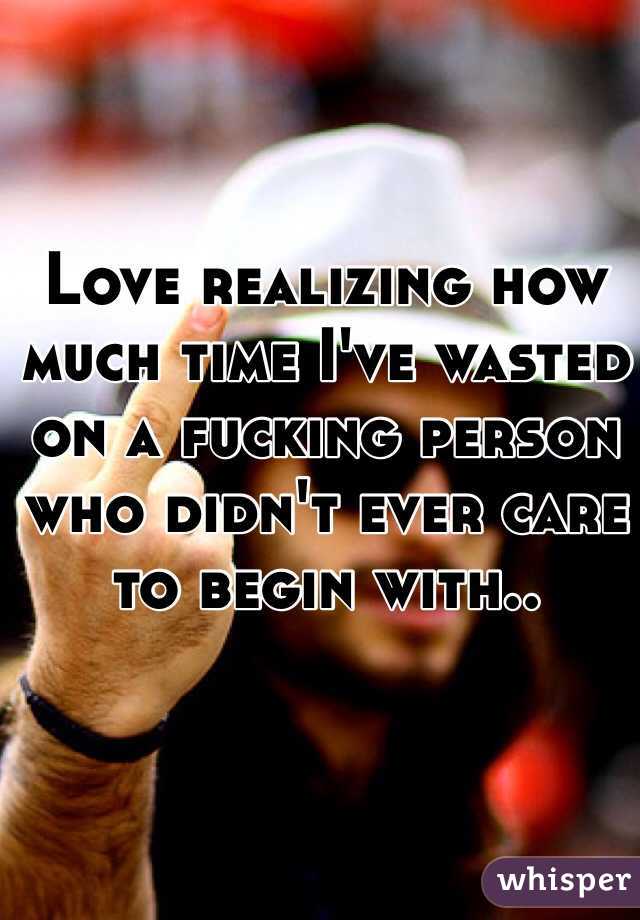 Love realizing how much time I've wasted on a fucking person who didn't ever care to begin with..
