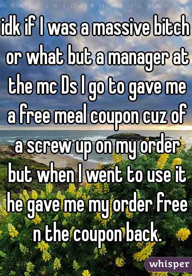 idk if I was a massive bitch or what but a manager at the mc Ds I go to gave me a free meal coupon cuz of a screw up on my order but when I went to use it he gave me my order free n the coupon back.