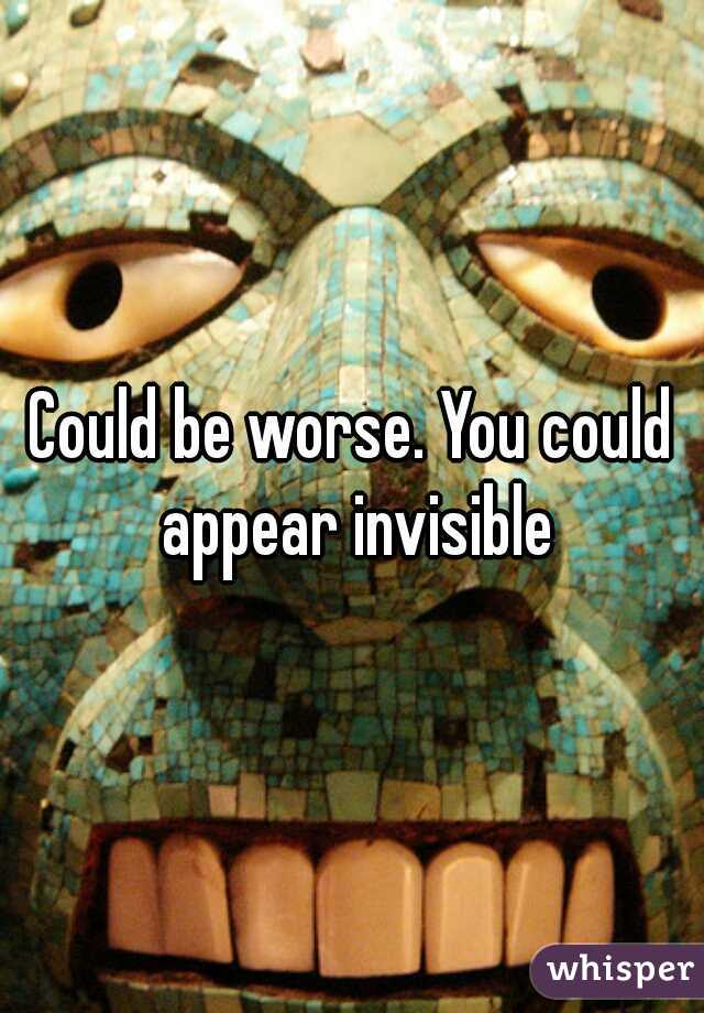 Could be worse. You could appear invisible
