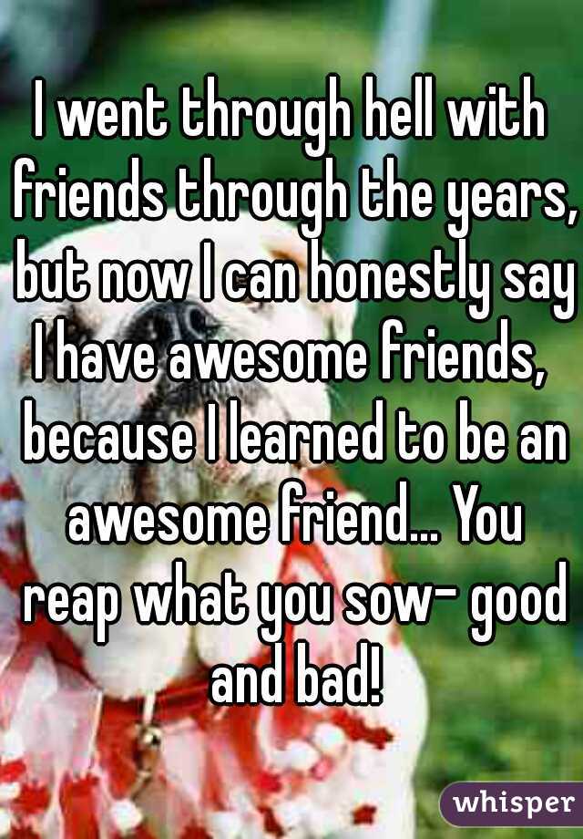 I went through hell with friends through the years, but now I can honestly say I have awesome friends,  because I learned to be an awesome friend... You reap what you sow- good and bad!